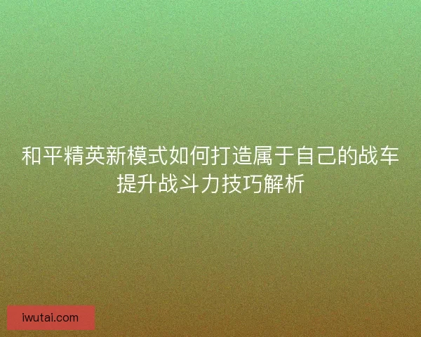 和平精英新模式如何打造属于自己的战车提升战斗力技巧解析 和平精英新模式如何打造属于自己的战车提升战斗力技巧解析