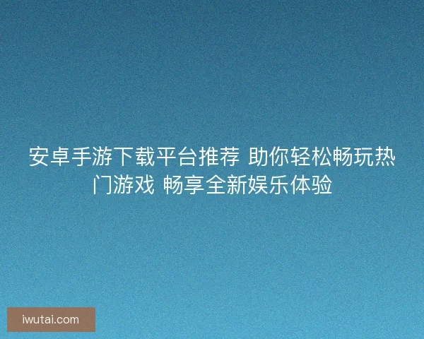 安卓手游下载平台推荐 助你轻松畅玩热门游戏 畅享全新娱乐体验