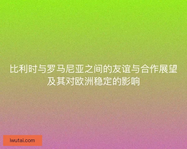 比利时与罗马尼亚之间的友谊与合作展望及其对欧洲稳定的影响 比利时与罗马尼亚之间的友谊与合作展望及其对欧洲稳定的影响