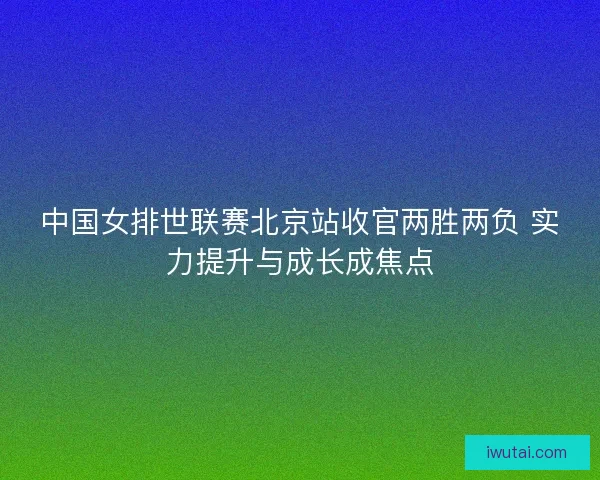 中国女排世联赛北京站收官两胜两负 实力提升与成长成焦点