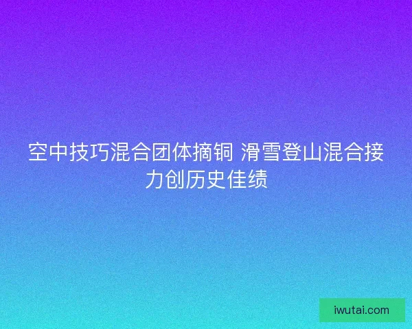 空中技巧混合团体摘铜 滑雪登山混合接力创历史佳绩