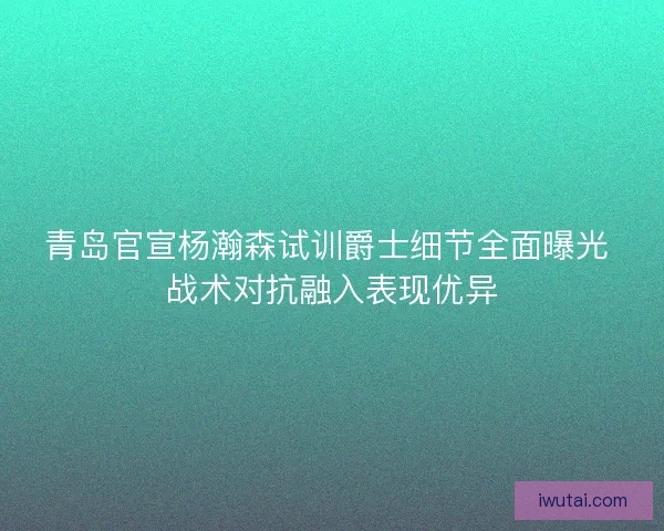 青岛官宣杨瀚森试训爵士细节全面曝光 战术对抗融入表现优异