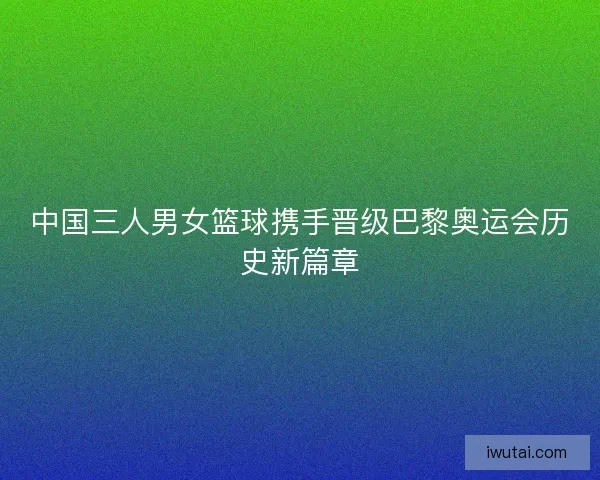 中国三人男女篮球携手晋级巴黎奥运会历史新篇章