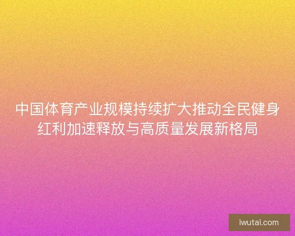 中国体育产业规模持续扩大推动全民健身红利加速释放与高质量发展新格局