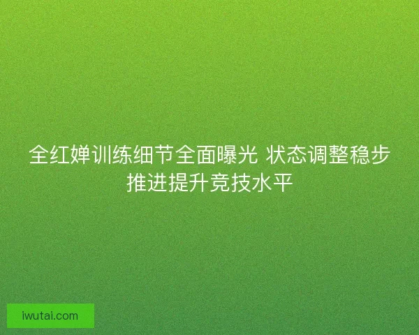 全红婵训练细节全面曝光 状态调整稳步推进提升竞技水平 全红婵训练细节全面曝光 状态调整稳步推进提升竞技水平