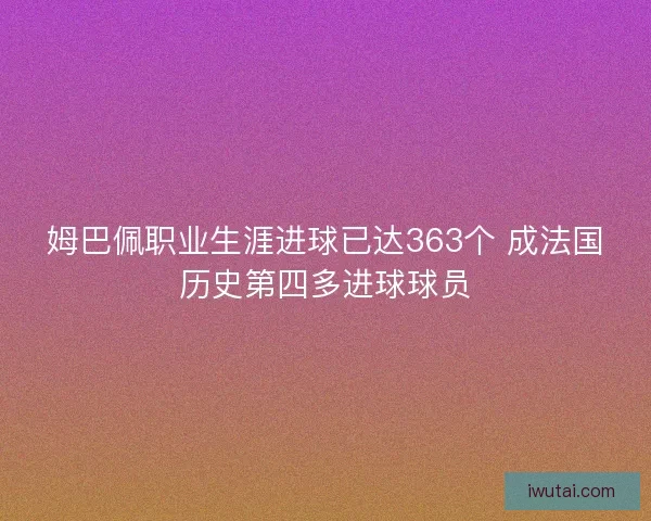 姆巴佩职业生涯进球已达363个 成法国历史第四多进球球员 姆巴佩职业生涯进球已达363个 成法国历史第四多进球球员