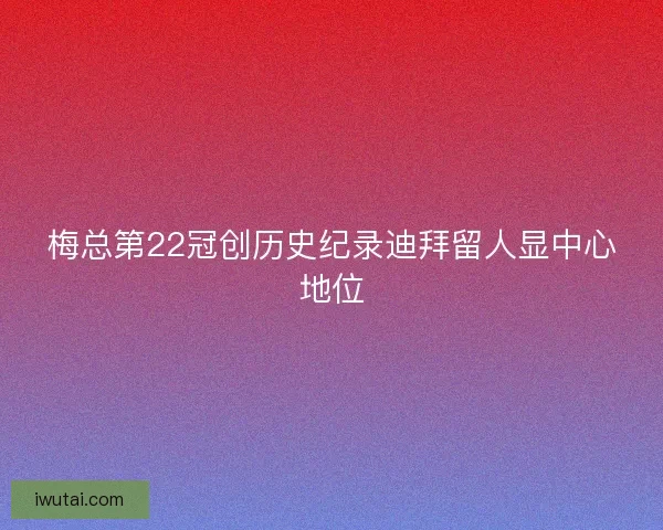 梅总第22冠创历史纪录迪拜留人显中心地位