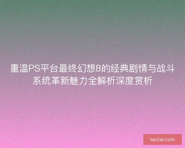 重温PS平台最终幻想8的经典剧情与战斗系统革新魅力全解析深度赏析