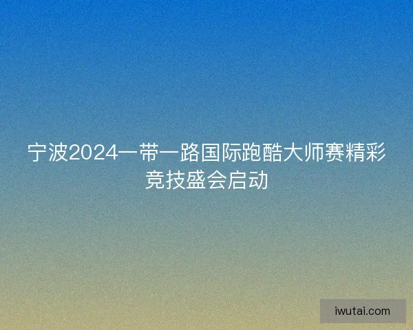 宁波2024一带一路国际跑酷大师赛精彩竞技盛会启动 宁波2024一带一路国际跑酷大师赛精彩竞技盛会启动