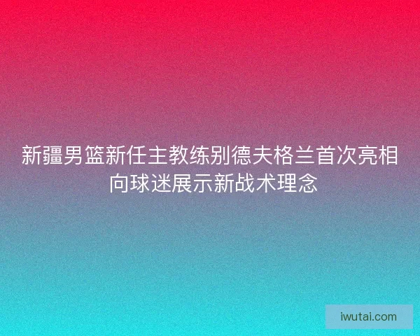 新疆男篮新任主教练别德夫格兰首次亮相 向球迷展示新战术理念 新疆男篮新任主教练别德夫格兰首次亮相 向球迷展示新战术理念
