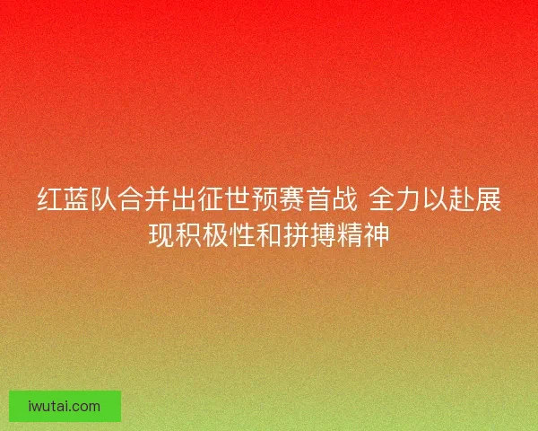 红蓝队合并出征世预赛首战 全力以赴展现积极性和拼搏精神 红蓝队合并出征世预赛首战 全力以赴展现积极性和拼搏精神
