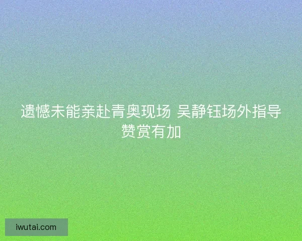 遗憾未能亲赴青奥现场 吴静钰场外指导赞赏有加 遗憾未能亲赴青奥现场 吴静钰场外指导赞赏有加