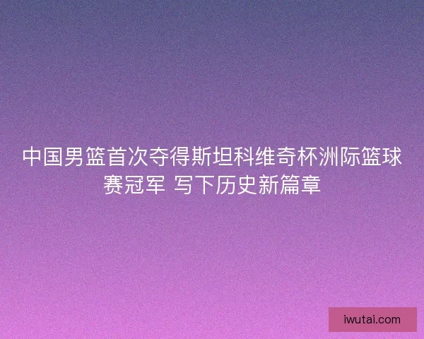 中国男篮首次夺得斯坦科维奇杯洲际篮球赛冠军 写下历史新篇章 中国男篮首次夺得斯坦科维奇杯洲际篮球赛冠军 写下历史新篇章