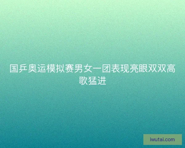国乒奥运模拟赛男女一团表现亮眼双双高歌猛进 国乒奥运模拟赛男女一团表现亮眼双双高歌猛进
