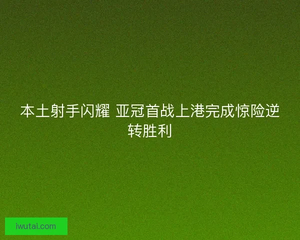 本土射手闪耀 亚冠首战上港完成惊险逆转胜利 本土射手闪耀 亚冠首战上港完成惊险逆转胜利