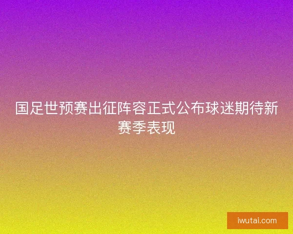 国足世预赛出征阵容正式公布球迷期待新赛季表现