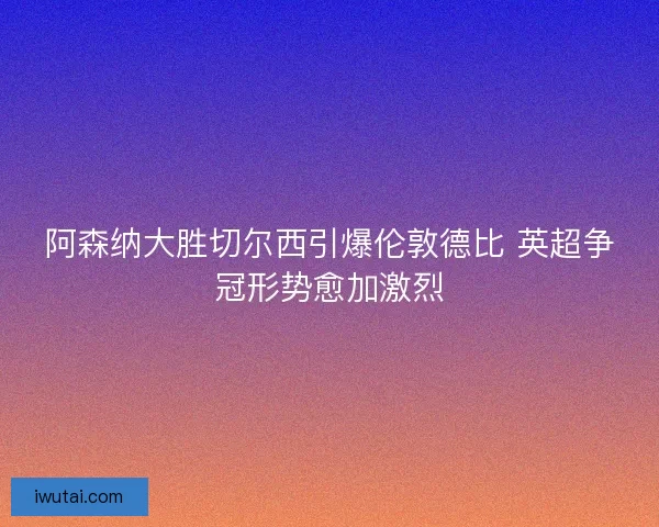 阿森纳大胜切尔西引爆伦敦德比 英超争冠形势愈加激烈 阿森纳大胜切尔西引爆伦敦德比 英超争冠形势愈加激烈