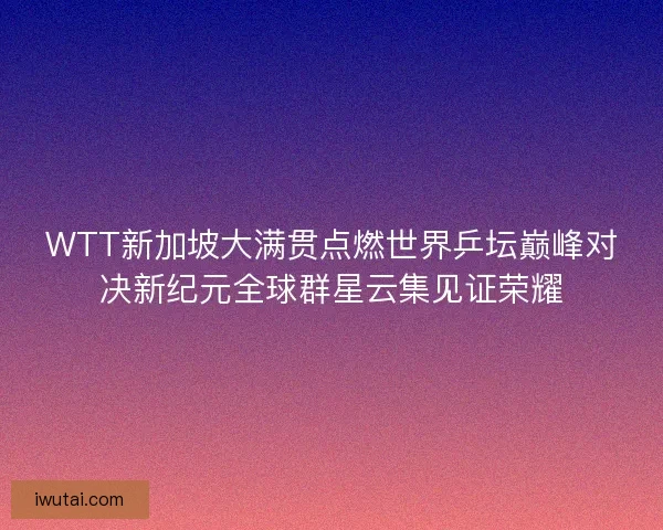WTT新加坡大满贯点燃世界乒坛巅峰对决新纪元全球群星云集见证荣耀 WTT新加坡大满贯点燃世界乒坛巅峰对决新纪元全球群星云集见证荣耀