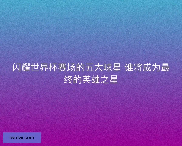 闪耀世界杯赛场的五大球星 谁将成为最终的英雄之星 闪耀世界杯赛场的五大球星 谁将成为最终的英雄之星