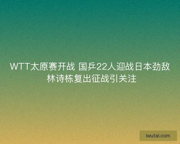 WTT太原赛开战 国乒22人迎战日本劲敌 林诗栋复出征战引关注 WTT太原赛开战 国乒22人迎战日本劲敌 林诗栋复出征战引关注