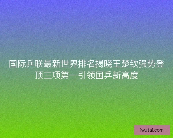 国际乒联最新世界排名揭晓王楚钦强势登顶三项第一引领国乒新高度 国际乒联最新世界排名揭晓王楚钦强势登顶三项第一引领国乒新高度